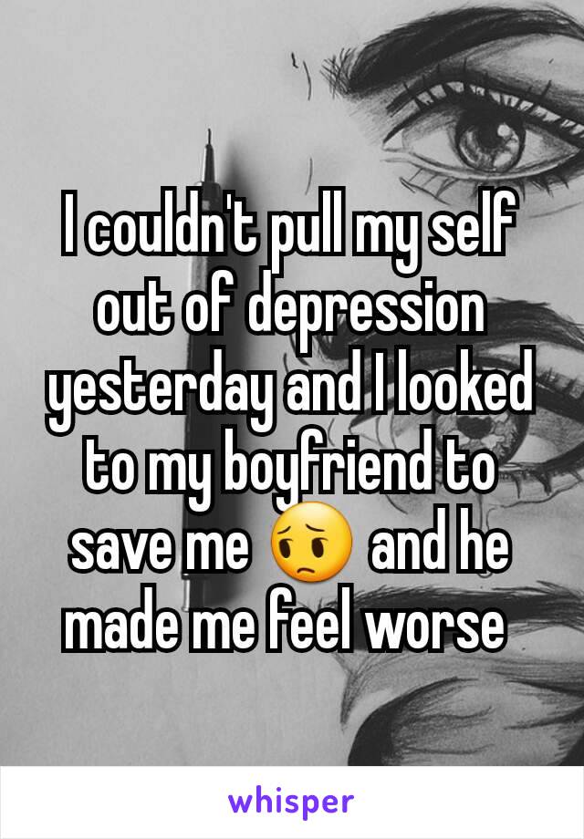 I couldn't pull my self out of depression yesterday and I looked to my boyfriend to save me 😔 and he made me feel worse 