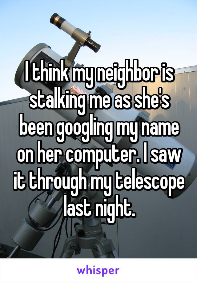 I think my neighbor is stalking me as she's been googling my name on her computer. I saw it through my telescope last night.