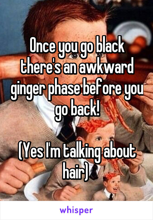 Once you go black there's an awkward ginger phase before you go back!

(Yes I'm talking about hair) 