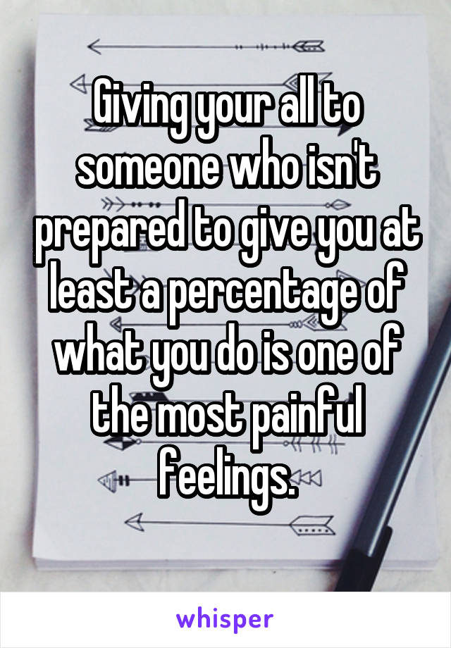 Giving your all to someone who isn't prepared to give you at least a percentage of what you do is one of the most painful feelings.
