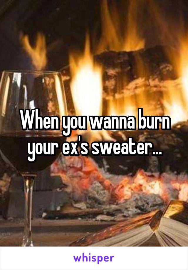 When you wanna burn your ex's sweater...