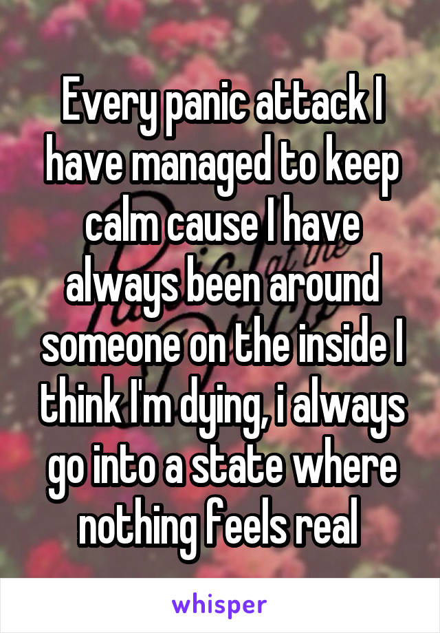 Every panic attack I have managed to keep calm cause I have always been around someone on the inside I think I'm dying, i always go into a state where nothing feels real 