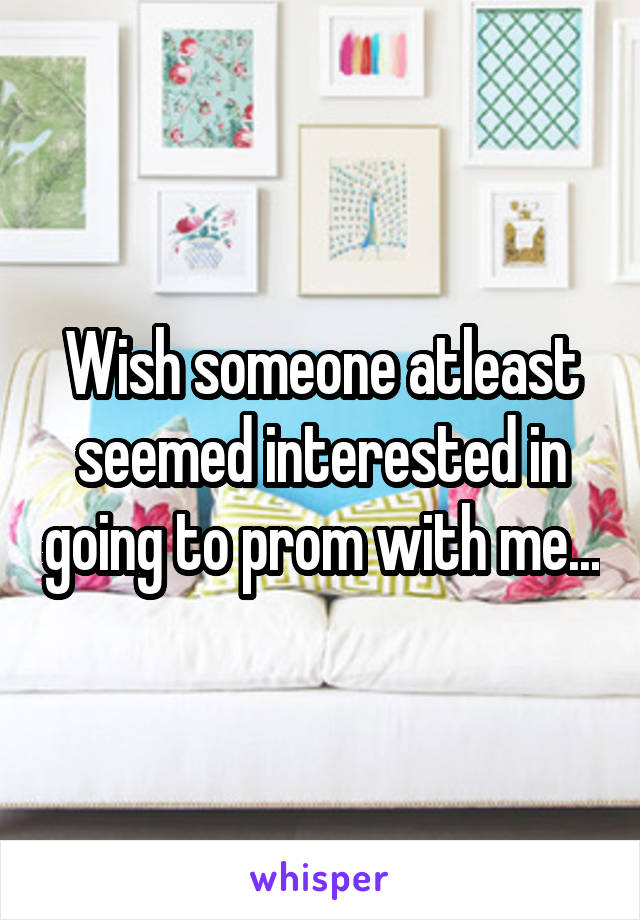 Wish someone atleast seemed interested in going to prom with me...