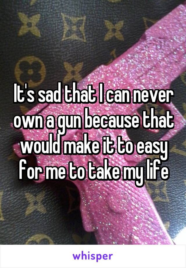 It's sad that I can never own a gun because that would make it to easy for me to take my life