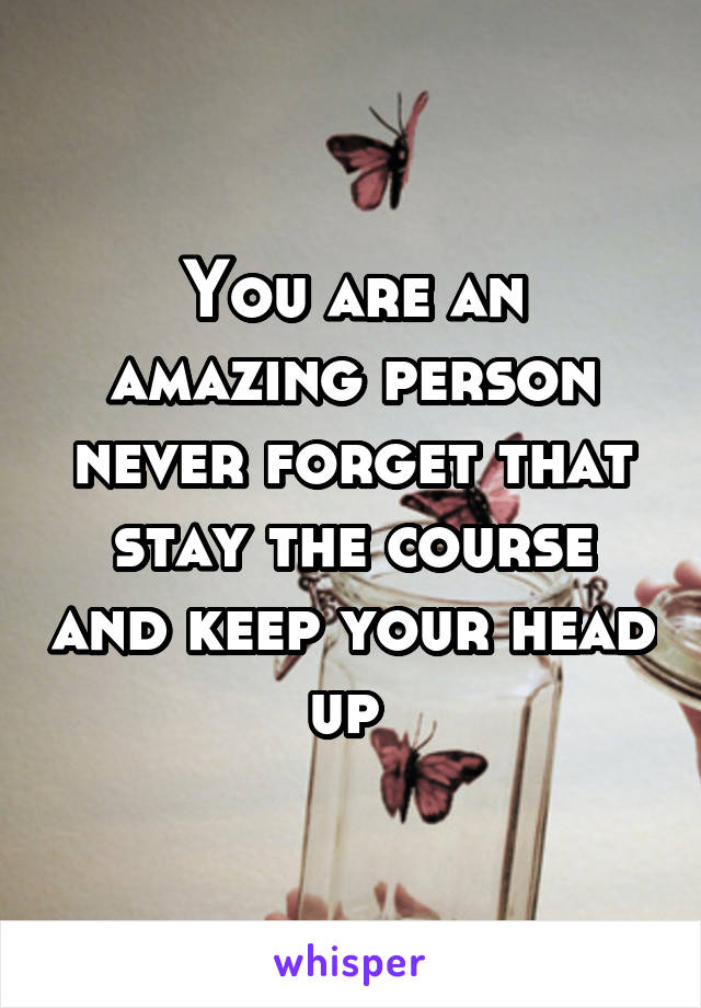 You are an amazing person never forget that stay the course and keep your head up 