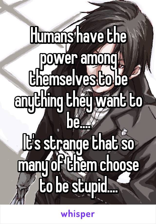 Humans have the power among themselves to be anything they want to be....
It's strange that so many of them choose to be stupid....