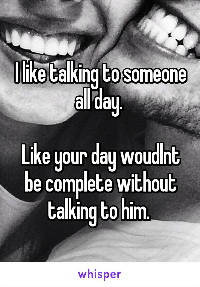 I like talking to someone all day. 

Like your day woudlnt be complete without talking to him. 