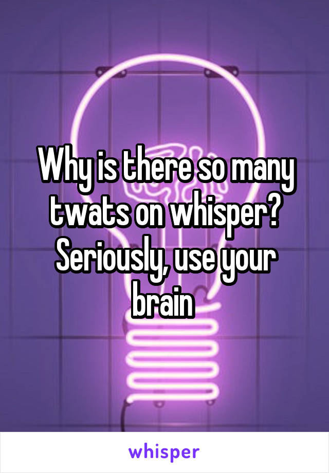 Why is there so many twats on whisper? Seriously, use your brain 