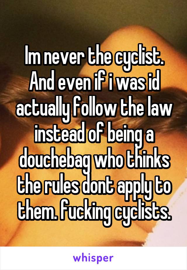 Im never the cyclist. And even if i was id actually follow the law instead of being a douchebag who thinks the rules dont apply to them. fucking cyclists.