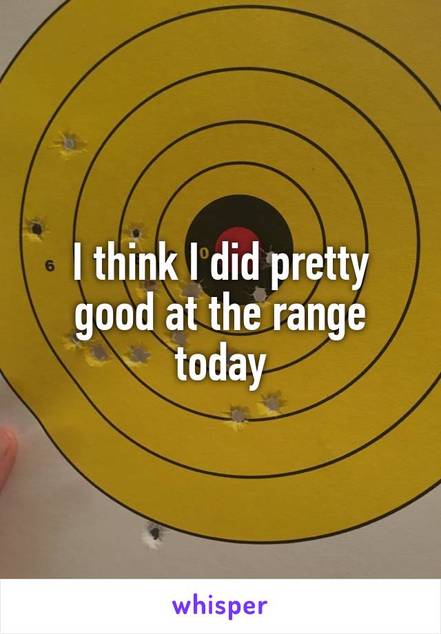 I think I did pretty good at the range today