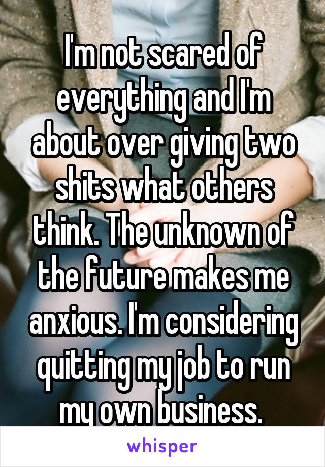 I'm not scared of everything and I'm about over giving two shits what others think. The unknown of the future makes me anxious. I'm considering quitting my job to run my own business. 