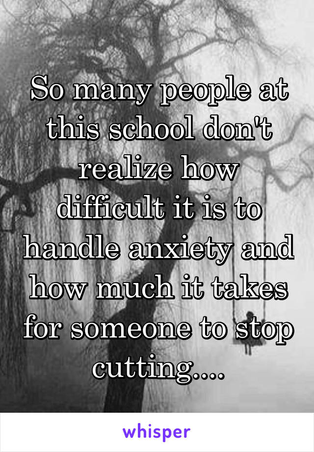 So many people at this school don't realize how difficult it is to handle anxiety and how much it takes for someone to stop cutting....