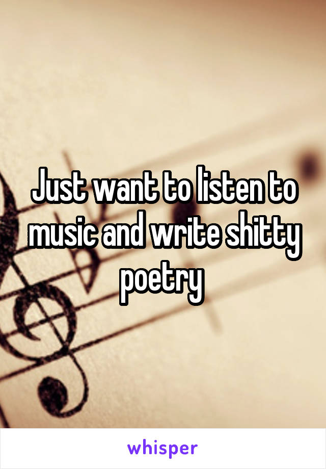 Just want to listen to music and write shitty poetry 