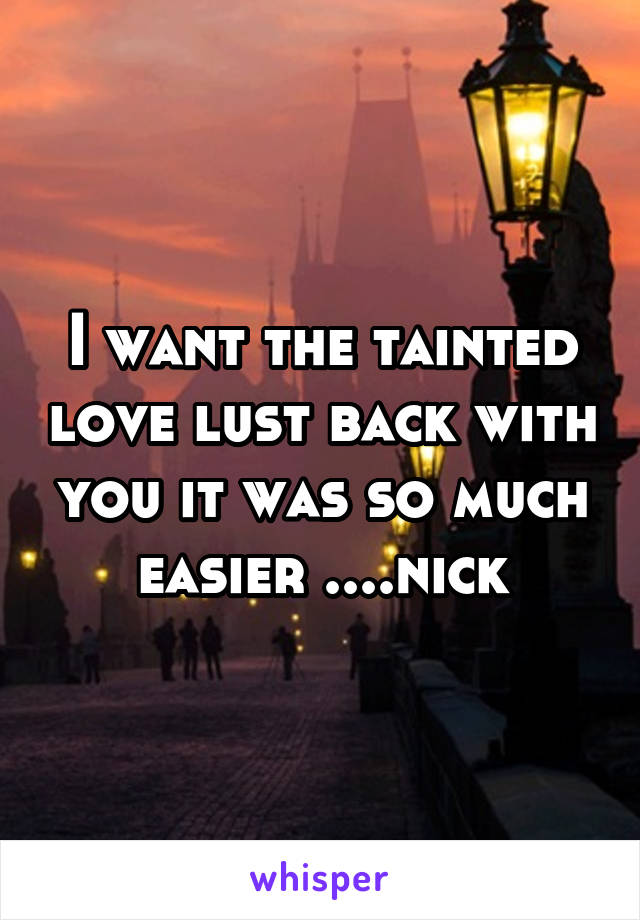 I want the tainted love lust back with you it was so much easier ....nick