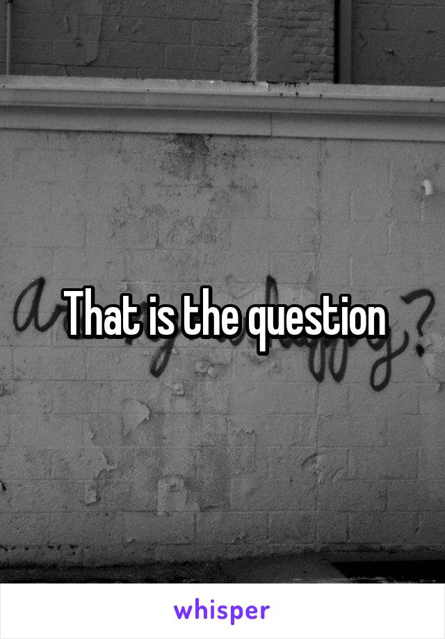 That is the question