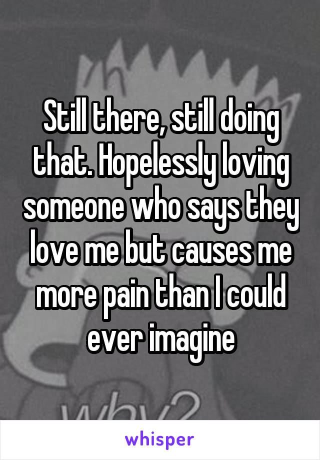 Still there, still doing that. Hopelessly loving someone who says they love me but causes me more pain than I could ever imagine