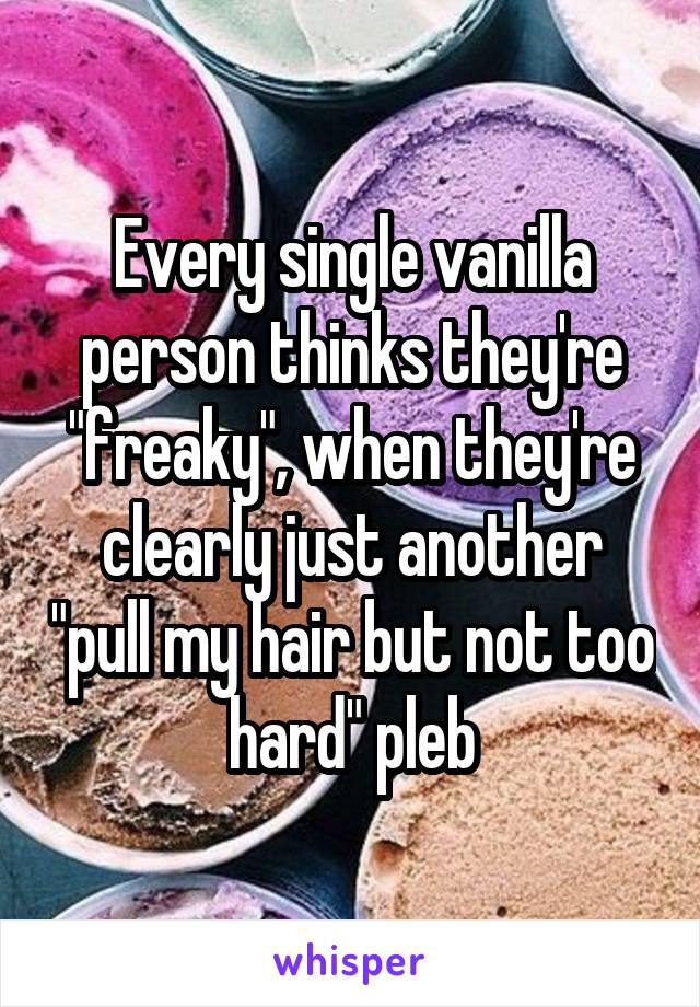 Every single vanilla person thinks they're "freaky", when they're clearly just another "pull my hair but not too hard" pleb