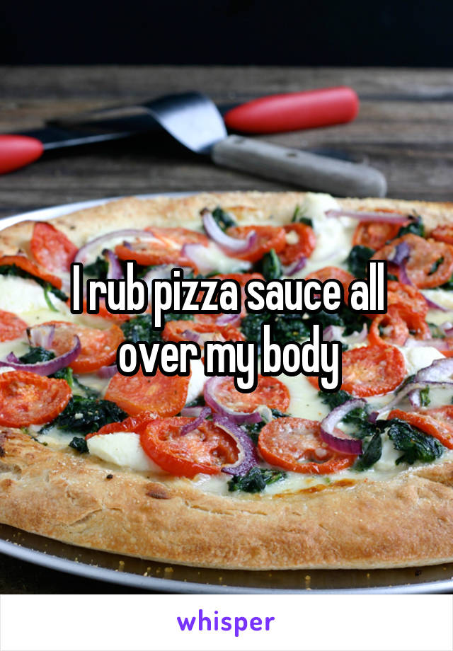 I rub pizza sauce all over my body