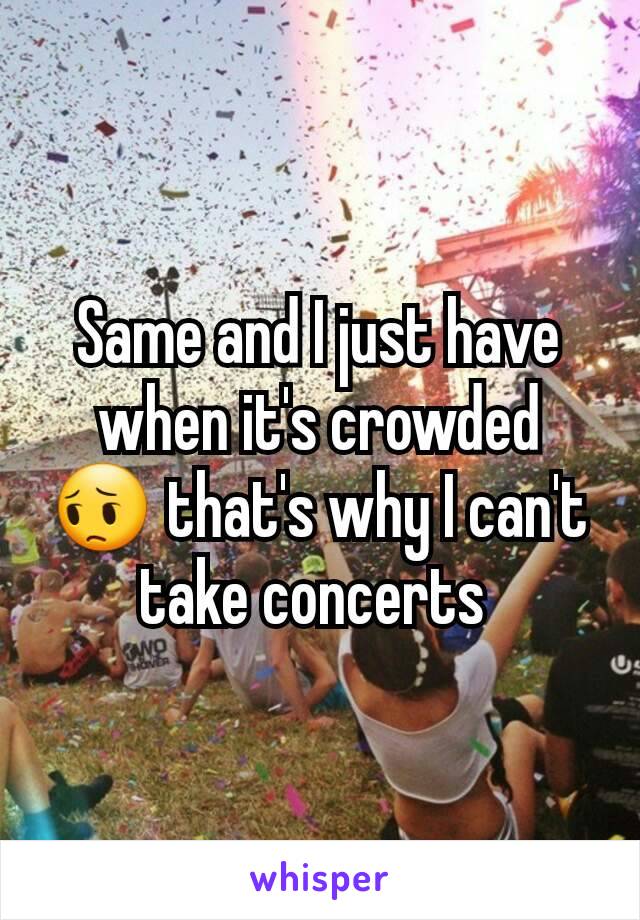 Same and I just have when it's crowded 😔 that's why I can't take concerts 