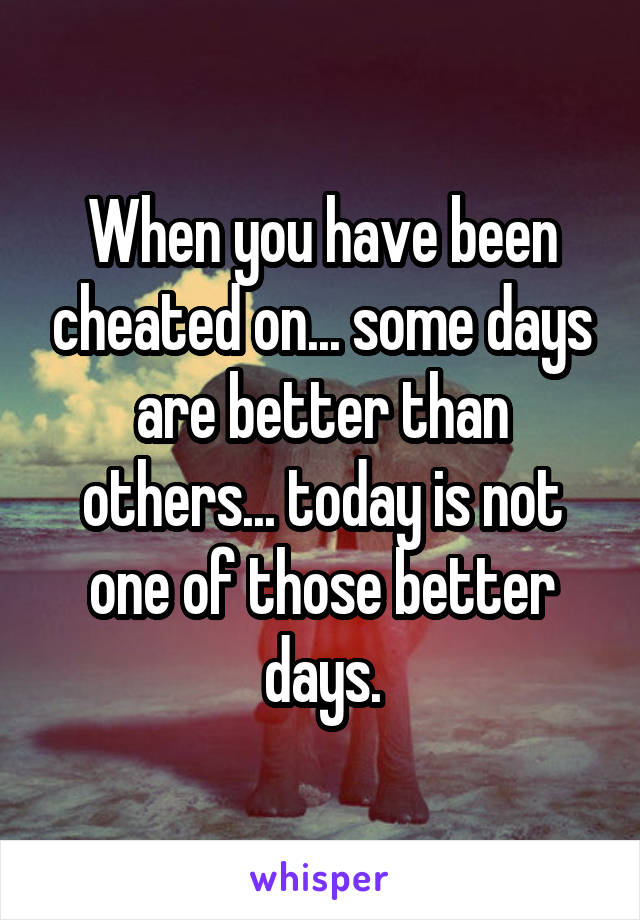 When you have been cheated on... some days are better than others... today is not one of those better days.