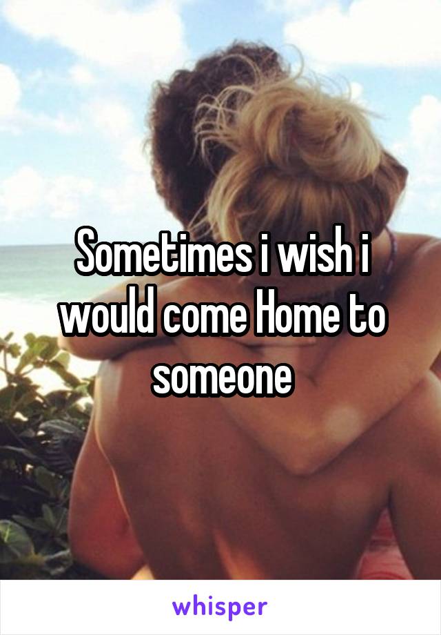 Sometimes i wish i would come Home to someone