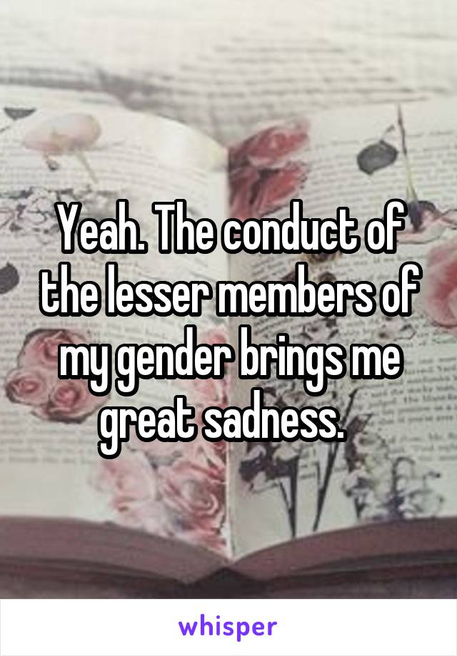 Yeah. The conduct of the lesser members of my gender brings me great sadness.  