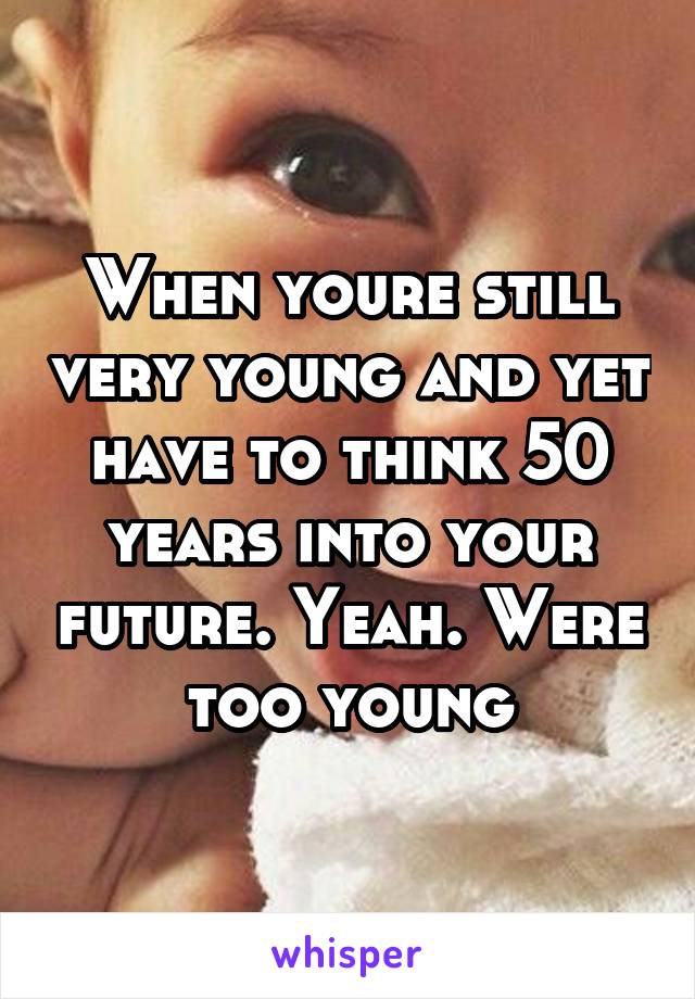 When youre still very young and yet have to think 50 years into your future. Yeah. Were too young