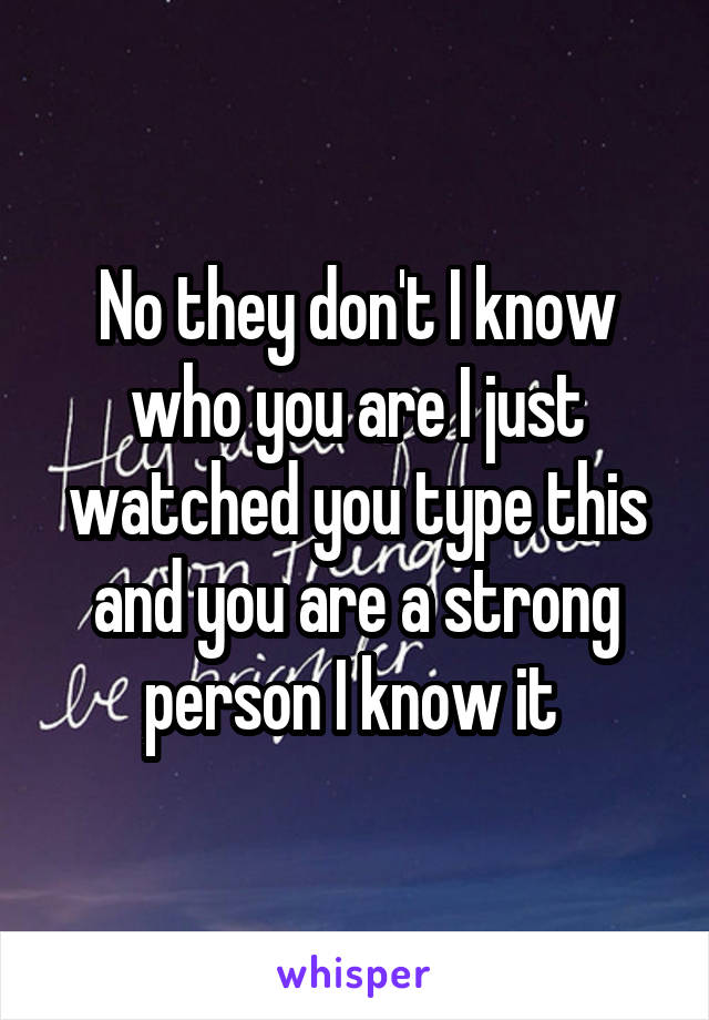 No they don't I know who you are I just watched you type this and you are a strong person I know it 