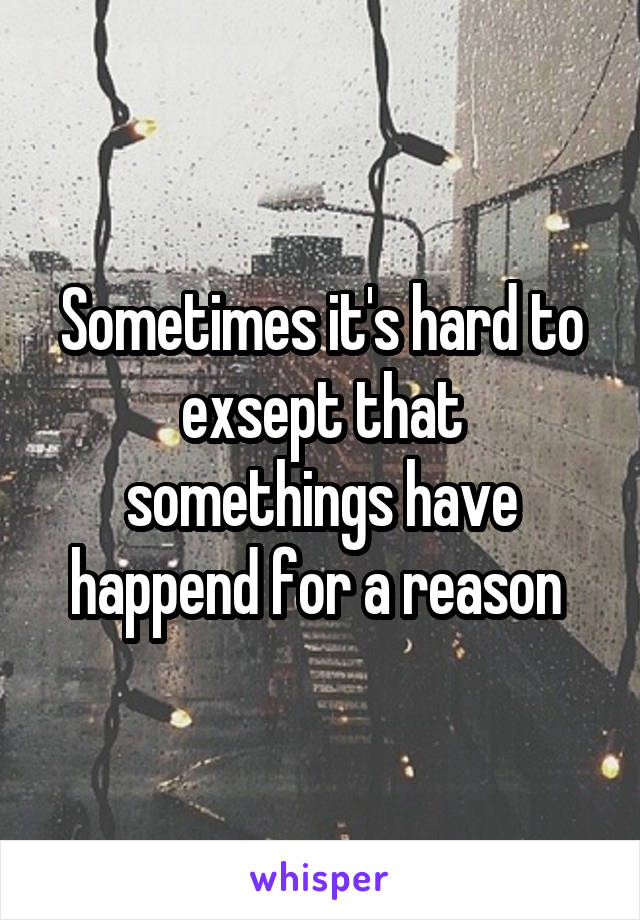 Sometimes it's hard to exsept that somethings have happend for a reason 