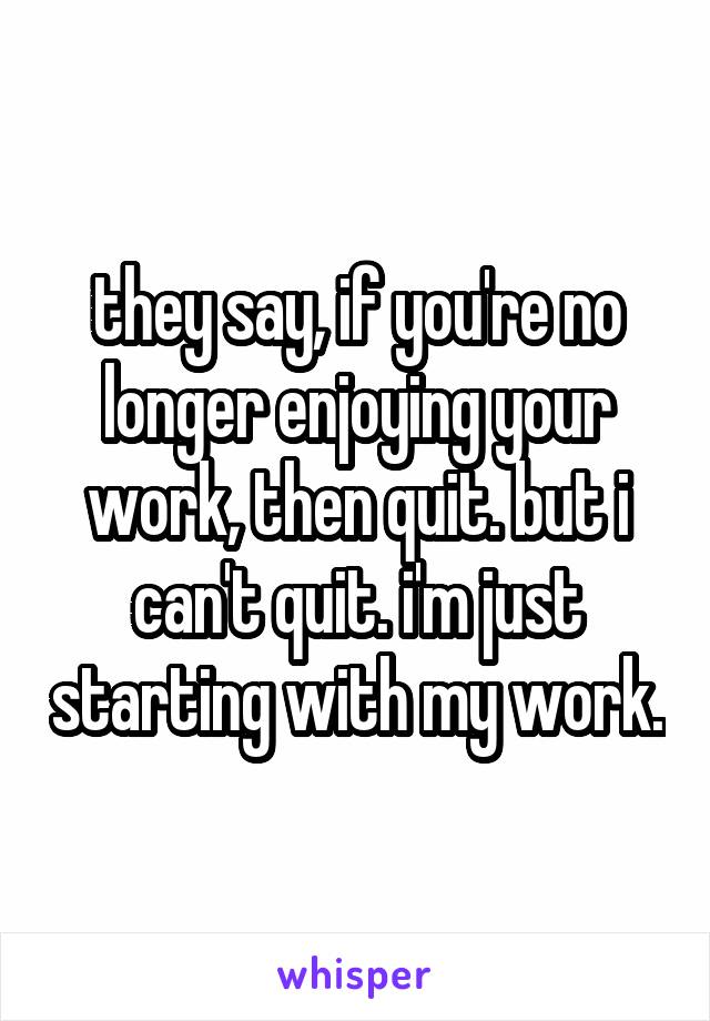 they say, if you're no longer enjoying your work, then quit. but i can't quit. i'm just starting with my work.