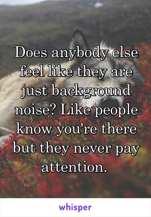 Does anybody else feel like they are just background noise? Like people know you're there but they never pay attention. 