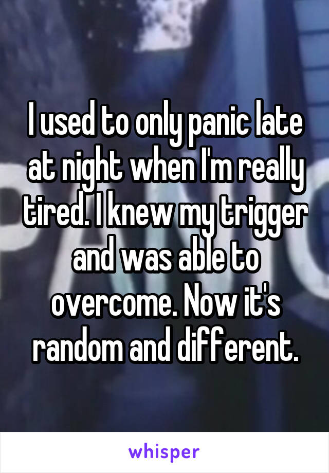 I used to only panic late at night when I'm really tired. I knew my trigger and was able to overcome. Now it's random and different.