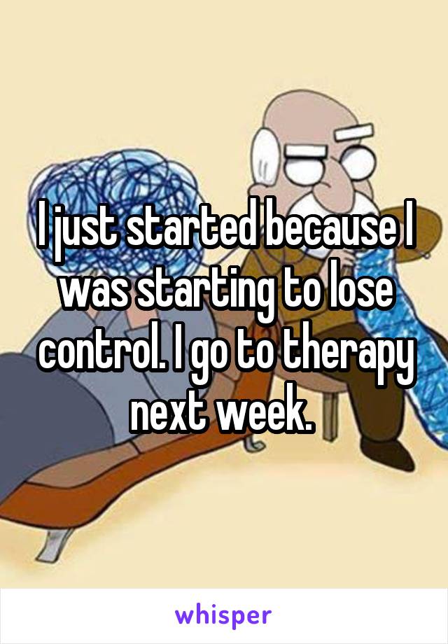 I just started because I was starting to lose control. I go to therapy next week. 