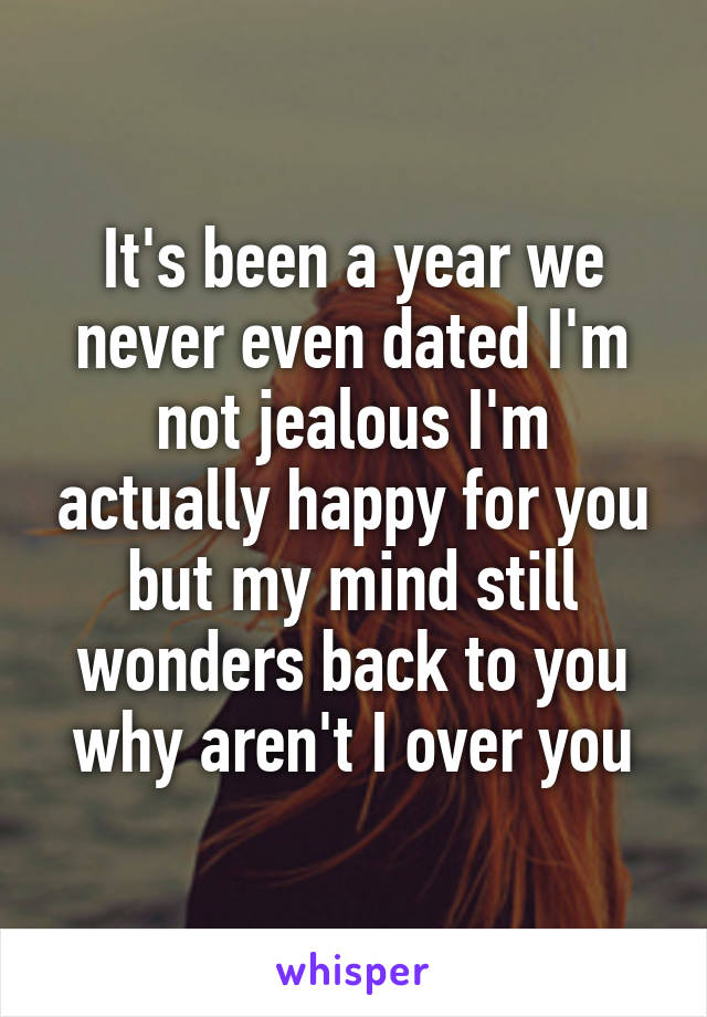 It's been a year we never even dated I'm not jealous I'm actually happy for you but my mind still wonders back to you why aren't I over you