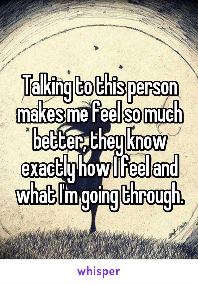 Talking to this person makes me feel so much better, they know exactly how I feel and what I'm going through.