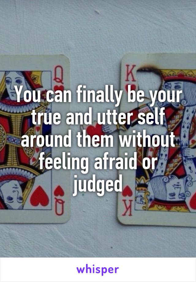 You can finally be your true and utter self around them without feeling afraid or judged