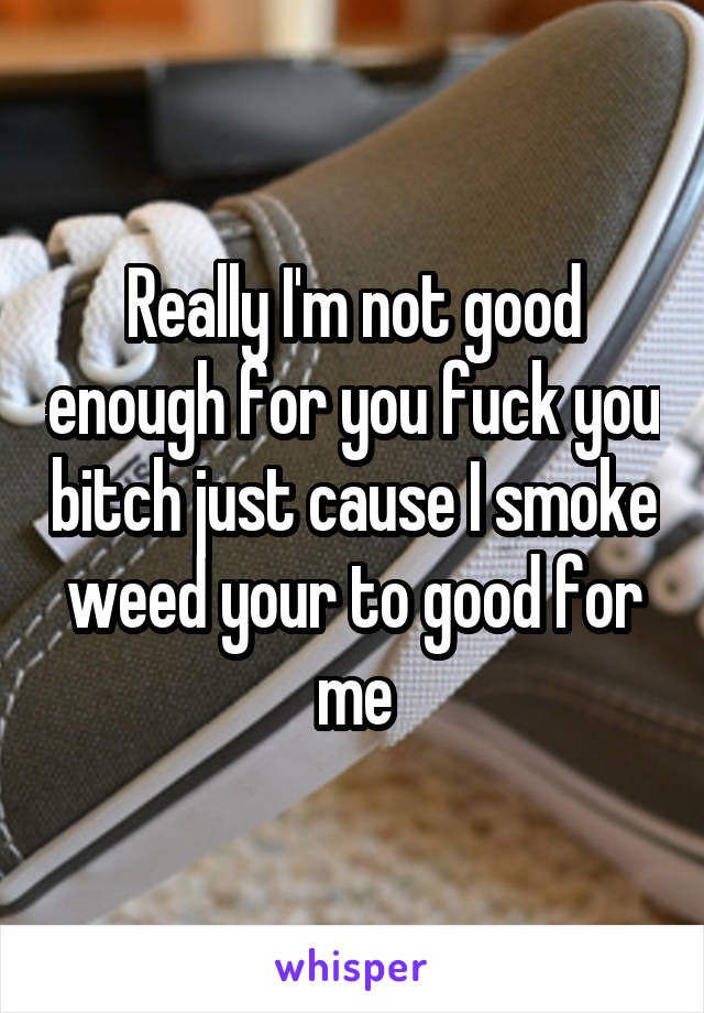 Really I'm not good enough for you fuck you bitch just cause I smoke weed your to good for me