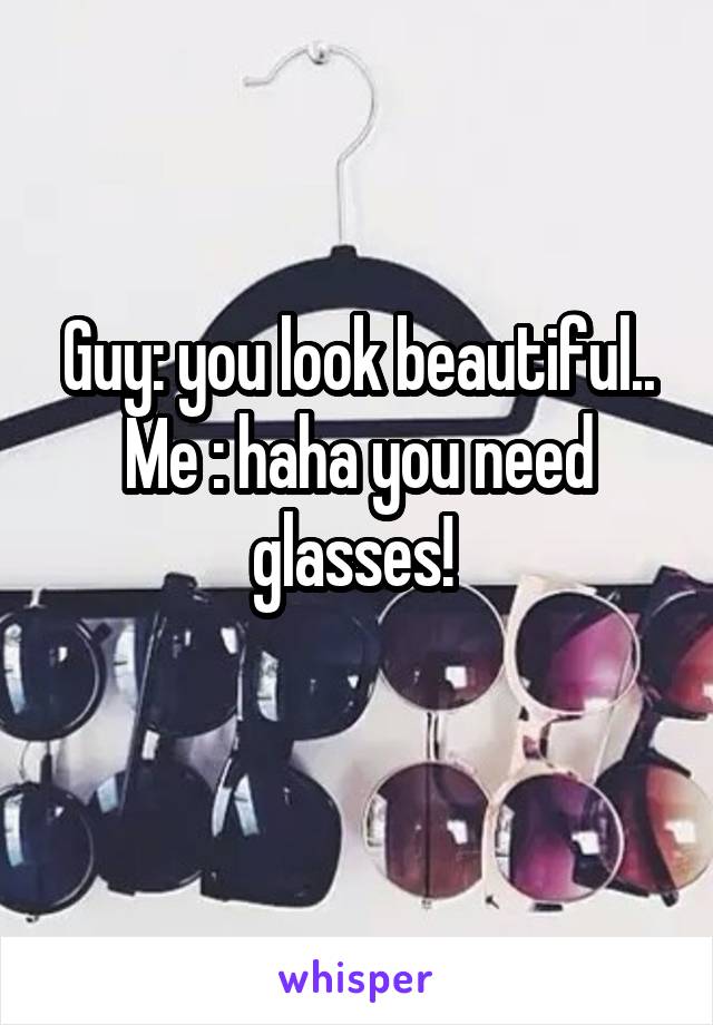 Guy: you look beautiful..
Me : haha you need glasses! 
