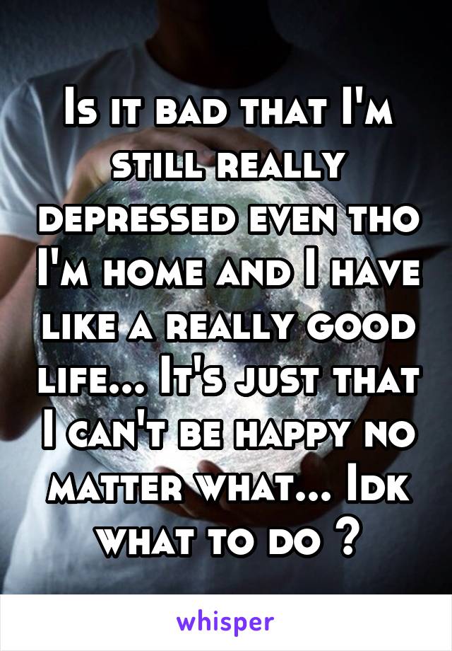 Is it bad that I'm still really depressed even tho I'm home and I have like a really good life... It's just that I can't be happy no matter what... Idk what to do 😞