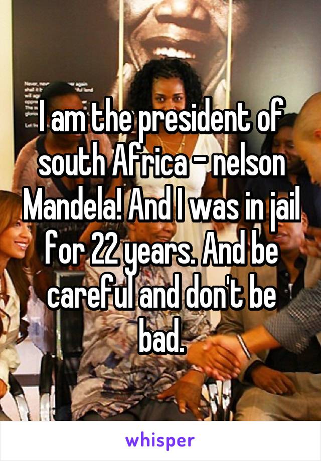 I am the president of south Africa - nelson Mandela! And I was in jail for 22 years. And be careful and don't be bad.