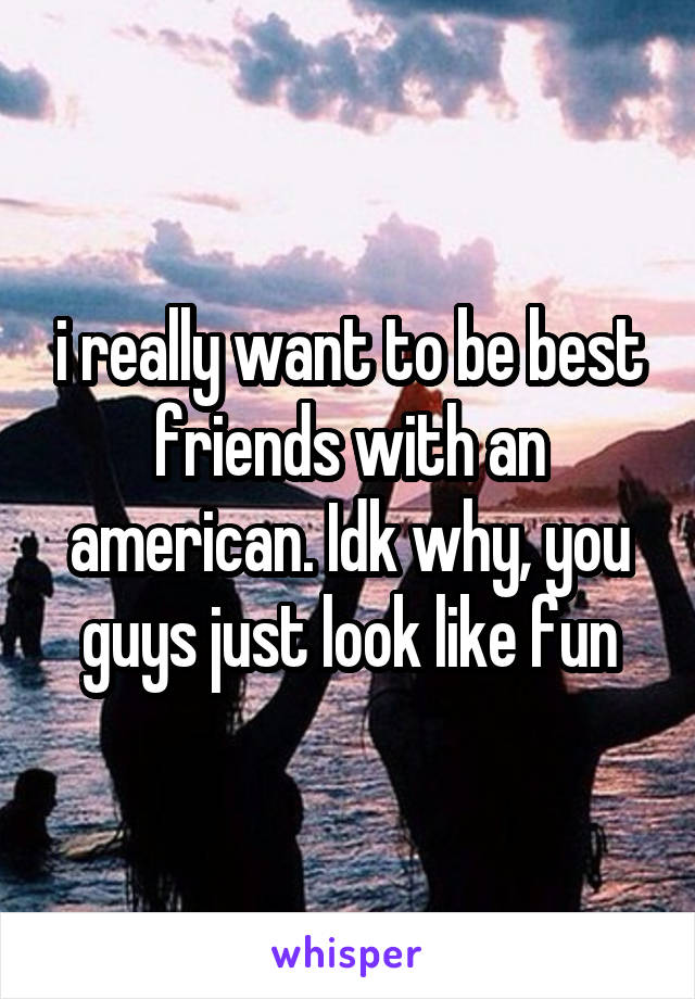 i really want to be best friends with an american. Idk why, you guys just look like fun