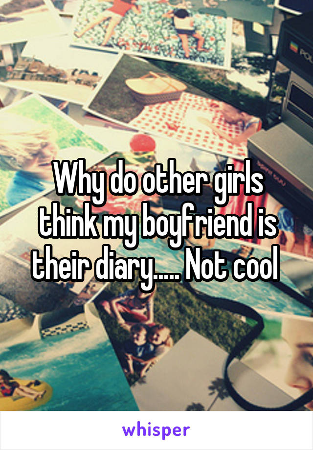 Why do other girls think my boyfriend is their diary..... Not cool 