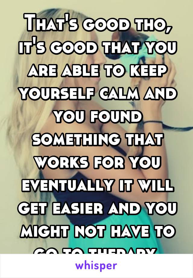 That's good tho, it's good that you are able to keep yourself calm and you found something that works for you eventually it will get easier and you might not have to go to therapy 