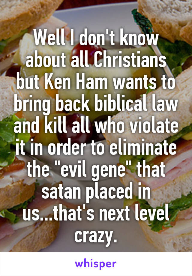 Well I don't know about all Christians but Ken Ham wants to bring back biblical law and kill all who violate it in order to eliminate the "evil gene" that satan placed in us...that's next level crazy.