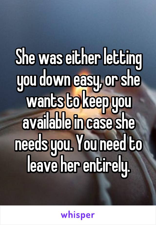 She was either letting you down easy, or she wants to keep you available in case she needs you. You need to leave her entirely.