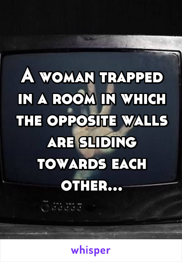 A woman trapped in a room in which the opposite walls are sliding towards each other...