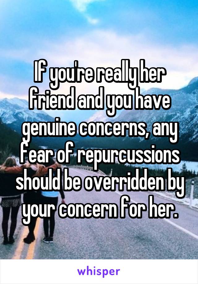 If you're really her friend and you have genuine concerns, any fear of repurcussions should be overridden by your concern for her.