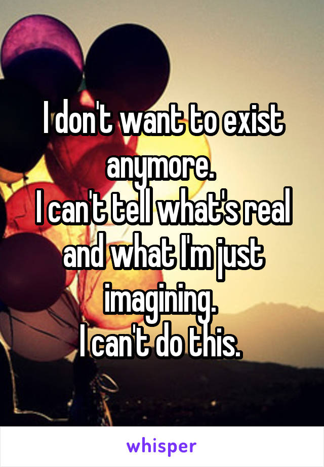 I don't want to exist anymore. 
I can't tell what's real and what I'm just imagining. 
I can't do this. 