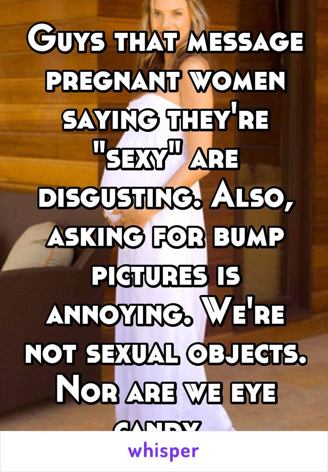 Guys that message pregnant women saying they're "sexy" are disgusting. Also, asking for bump pictures is annoying. We're not sexual objects. Nor are we eye candy. 