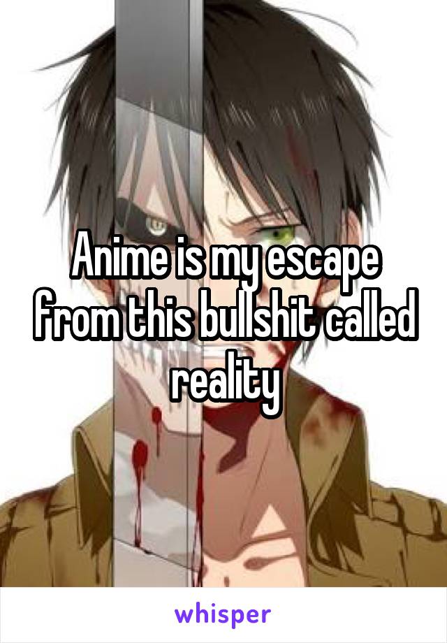 Anime is my escape from this bullshit called reality